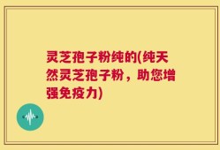 灵芝孢子粉纯的(纯天然灵芝孢子粉，助您增强免疫力)