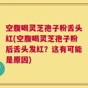 空腹喝灵芝孢子粉舌头红(空腹喝灵芝孢子粉后舌头发红？这有可能是原因)