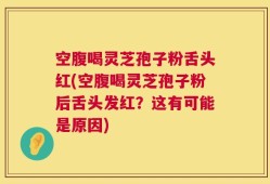 空腹喝灵芝孢子粉舌头红(空腹喝灵芝孢子粉后舌头发红？这有可能是原因)