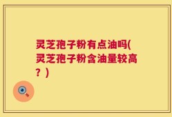 灵芝孢子粉有点油吗(灵芝孢子粉含油量较高？)