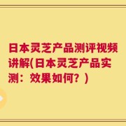 日本灵芝产品测评视频讲解(日本灵芝产品实测：效果如何？)