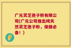 广元灵芝孢子粉有限公司(广元公司推出纯天然灵芝孢子粉，保健必备！)