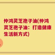 仲鸿灵芝孢子油(仲鸿灵芝孢子油：打造健康生活新方式)