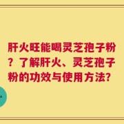 肝火旺能喝灵芝孢子粉？了解肝火、灵芝孢子粉的功效与使用方法？