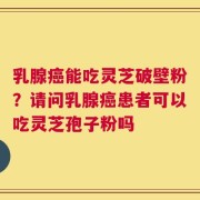 乳腺癌能吃灵芝破壁粉？请问乳腺癌患者可以吃灵芝孢子粉吗