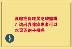 乳腺癌能吃灵芝破壁粉？请问乳腺癌患者可以吃灵芝孢子粉吗