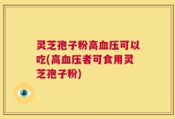 灵芝孢子粉高血压可以吃(高血压者可食用灵芝孢子粉)