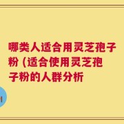哪类人适合用灵芝孢子粉 (适合使用灵芝孢子粉的人群分析