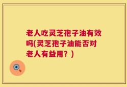 老人吃灵芝孢子油有效吗(灵芝孢子油能否对老人有益用？)