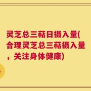 灵芝总三萜日摄入量(合理灵芝总三萜摄入量，关注身体健康)