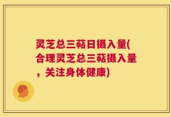 灵芝总三萜日摄入量(合理灵芝总三萜摄入量，关注身体健康)