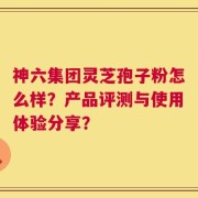 神六集团灵芝孢子粉怎么样？产品评测与使用体验分享？