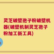 灵芝破壁孢子粉破壁机器(破壁机制灵芝孢子粉加工新工具)