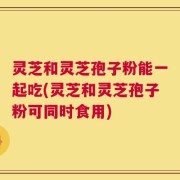 灵芝和灵芝孢子粉能一起吃(灵芝和灵芝孢子粉可同时食用)