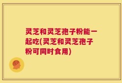 灵芝和灵芝孢子粉能一起吃(灵芝和灵芝孢子粉可同时食用)