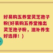 好易购五养堂灵芝孢子粉(好易购五养堂推出灵芝孢子粉，滋补养生好选择！)