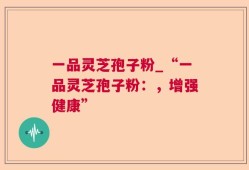 一品灵芝孢子粉_“一品灵芝孢子粉：，增强健康”