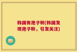 韩国有孢子粉(韩国发现孢子粉，引发关注)