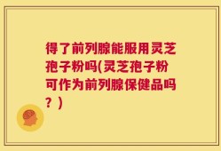 得了前列腺能服用灵芝孢子粉吗(灵芝孢子粉可作为前列腺保健品吗？)
