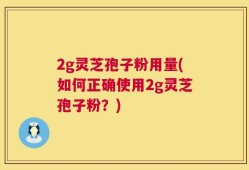 2g灵芝孢子粉用量(如何正确使用2g灵芝孢子粉？)