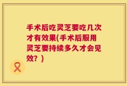 手术后吃灵芝要吃几次才有效果(手术后服用灵芝要持续多久才会见效？)