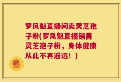 罗凤魁直播间卖灵芝孢子粉(罗凤魁直播销售灵芝孢子粉，身体健康从此不再遥远！)