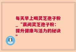 每天早上喝灵芝孢子粉_“晨间灵芝孢子粉：提升健康与活力的秘诀”