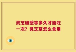 灵芝破壁等多久才能吃一次？灵芝草怎么食用