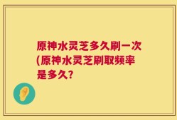 原神水灵芝多久刷一次(原神水灵芝刷取频率是多久？