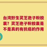 台湾野生灵芝孢子粉胶囊？灵芝孢子粉胶囊是不是真的有抗癌的作用
