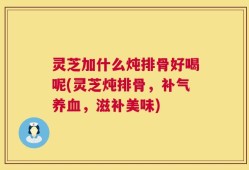 灵芝加什么炖排骨好喝呢(灵芝炖排骨，补气养血，滋补美味)