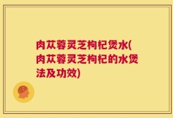 肉苁蓉灵芝枸杞煲水(肉苁蓉灵芝枸杞的水煲法及功效)