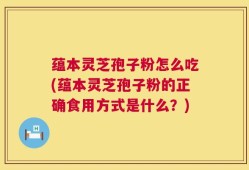 蕴本灵芝孢子粉怎么吃(蕴本灵芝孢子粉的正确食用方式是什么？)