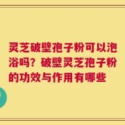 灵芝破壁孢子粉可以泡浴吗？破壁灵芝孢子粉的功效与作用有哪些