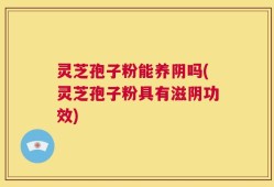 灵芝孢子粉能养阴吗(灵芝孢子粉具有滋阴功效)
