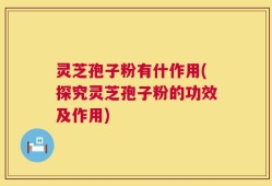 灵芝孢子粉有什作用(探究灵芝孢子粉的功效及作用)