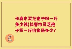 长春市灵芝孢子粉一斤多少钱(长春市灵芝孢子粉一斤价格是多少？