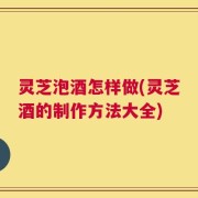 灵芝泡酒怎样做(灵芝酒的制作方法大全)