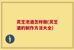 灵芝泡酒怎样做(灵芝酒的制作方法大全)