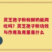 灵芝孢子粉和鲜奶能同吃吗？灵芝孢子粉功效与作用及用量是什么