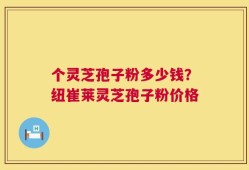 个灵芝孢子粉多少钱？纽崔莱灵芝孢子粉价格