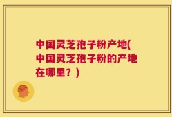 中国灵芝孢子粉产地(中国灵芝孢子粉的产地在哪里？)