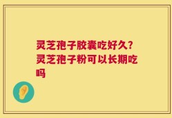灵芝孢子胶囊吃好久？灵芝孢子粉可以长期吃吗
