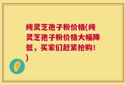 纯灵芝孢子粉价格(纯灵芝孢子粉价格大幅降低，买家们赶紧抢购！)