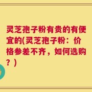 灵芝孢子粉有贵的有便宜的(灵芝孢子粉：价格参差不齐，如何选购？)