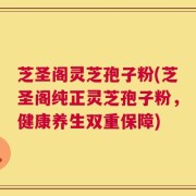 芝圣阁灵芝孢子粉(芝圣阁纯正灵芝孢子粉，健康养生双重保障)