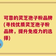 可靠的灵芝孢子粉品牌(寻找优质灵芝孢子粉品牌，提升免疫力的选择)