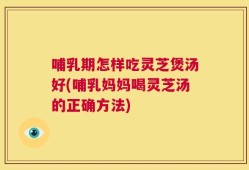 哺乳期怎样吃灵芝煲汤好(哺乳妈妈喝灵芝汤的正确方法)