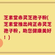 芝素堂赤灵芝孢子粉(芝素堂推出纯正赤灵芝孢子粉，助您健康美好！)