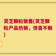 灵芝颗粒销售(灵芝颗粒产品热销，惊喜不断)